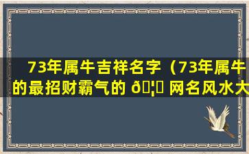 73年属牛吉祥名字（73年属牛的最招财霸气的 🦁 网名风水大师）